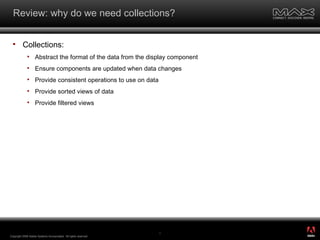 Review: why do we need collections? Collections: Abstract the format of the data from the display component Ensure components are updated when data changes Provide consistent operations to use on data Provide sorted views of data Provide filtered views Copyright 2008 Adobe Systems Incorporated.  All rights reserved.  ® 