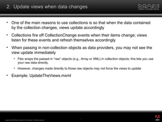 2.  Update views when data changes One of the main reasons to use collections is so that when the data contained by the collection changes, views update accordingly Collections fire off CollectionChange events when their items change; views listen for these events and refresh themselves accordingly When passing in non-collection objects as data providers, you may not see the view update immediately Flex wraps the passed in “raw” objects (e.g., Array or XML) in collection objects; this lets you use your raw data directly. However, changes made directly to those raw objects may not force the views to update Example: UpdateTheViews.mxml Copyright 2008 Adobe Systems Incorporated.  All rights reserved.  ® 