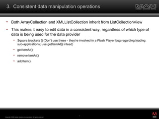3.  Consistent data manipulation operations Both ArrayCollection and XMLListCollection inherit from ListCollectionView This makes it easy to edit data in a consistent way, regardless of which type of data is being used for the data provider Square brackets [] (Don’t use these - they’re involved in a Flash Player bug regarding loading sub-applications; use getItemAt() intead) getItemAt() removeItemAt() addItem() Copyright 2008 Adobe Systems Incorporated.  All rights reserved.  ® 