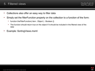 5.  Filtered views Collections also offer an easy way to filter data Simply set the filterFunction property on the collection to a function of the form: function theFilterFunction( item : Object ) : Boolean {} The function should return true on the object if it should be included in the filtered view of the data Example: SortingViews.mxml Copyright 2008 Adobe Systems Incorporated.  All rights reserved.  ® 