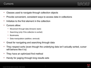Cursors Classes used to navigate through collection objects Provide convenient, consistent ways to access data in collections Initialize to the first element in the collection Cursors allow: Movement through data (forward, back) Searching (only if the collection is sorted) Bookmarks Data manipulation (addition, removal) Great for navigating and searching through data They respect sorts (even though the underlying data isn’t actually sorted, cursor will behave like it is) They have an optimized find method Handy for paging through long results sets Copyright 2008 Adobe Systems Incorporated.  All rights reserved.  ® 