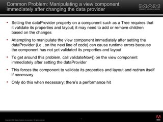 Common Problem: Manipulating a view component immediately after changing the data provider Setting the dataProvider property on a component such as a Tree requires that it validate its properties and layout; it may need to add or remove children based on the changes Attempting to manipulate the view component immediately after setting the dataProvider (i.e., on the next line of code) can cause runtime errors because the component has not yet validated its properties and layout To get around this problem, call validateNow() on the view component immediately after setting the dataProvider This forces the component to validate its properties and layout and redraw itself if necessary Only do this when necessary; there’s a performance hit Copyright 2008 Adobe Systems Incorporated.  All rights reserved.  ® 