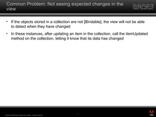 Common Problem: Not seeing expected changes in the view If the objects stored in a collection are not [Bindable], the view will not be able to detect when they have changed In these instances, after updating an item in the collection, call the itemUpdated method on the collection, letting it know that its data has changed Copyright 2008 Adobe Systems Incorporated.  All rights reserved.  ® 