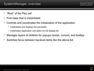 SystemManager: overview “Root” of the Flex swf First class that is instantiated Controls and coordinates the initialization of the application Instantiates and displays the pre-loader Instantiates Application and adds it to the display list Manages layers of children for popups (sorta), cursors, and tooltips Switches focus between top-level items like the above list Copyright 2008 Adobe Systems Incorporated.  All rights reserved.  ® 
