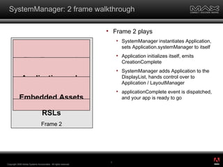 SystemManager: 2 frame walkthrough Frame 2 plays SystemManager instantiates Application, sets Application.systemManager to itself Application initializes itself, emits CreationComplete SystemManager adds Application to the DisplayList, hands control over to Application / LayoutManager applicationComplete event is dispatched, and your app is ready to go Copyright 2008 Adobe Systems Incorporated.  All rights reserved.  Flex Framework Application code Embedded Assets Frame 2 RSLs ® 
