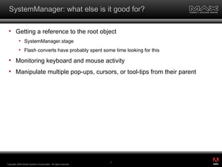 SystemManager: what else is it good for? Getting a reference to the root object SystemManager.stage Flash converts have probably spent some time looking for this Monitoring keyboard and mouse activity Manipulate multiple pop-ups, cursors, or tool-tips from their parent Copyright 2008 Adobe Systems Incorporated.  All rights reserved.  ® 