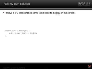 Roll-my-own solution I have a VO that contains some text I need to display on the screen Copyright 2008 Adobe Systems Incorporated.  All rights reserved.  public class BoringVO1 { public var _text : String; } ® 