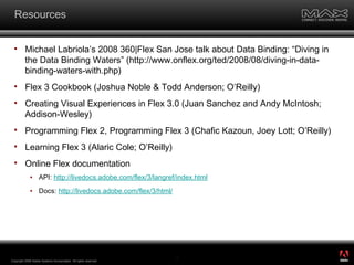 Resources Michael Labriola’s 2008 360|Flex San Jose talk about Data Binding: “Diving in the Data Binding Waters” (http://www.onflex.org/ted/2008/08/diving-in-data-binding-waters-with.php) Flex 3 Cookbook  (Joshua Noble & Todd Anderson; O’Reilly) Creating Visual Experiences in Flex 3.0  (Juan Sanchez and Andy McIntosh; Addison-Wesley) Programming Flex 2 ,  Programming Flex 3  (Chafic Kazoun, Joey Lott; O’Reilly) Learning Flex 3  (Alaric Cole; O’Reilly) Online Flex documentation API:  http://livedocs.adobe.com/flex/3/langref/index.html Docs:  http://livedocs.adobe.com/flex/3/html/ Copyright 2008 Adobe Systems Incorporated.  All rights reserved.  ® 