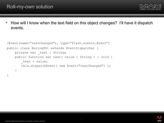 Roll-my-own solution How will I know when the text field on this object changes?  I’ll have it dispatch events. Copyright 2008 Adobe Systems Incorporated.  All rights reserved.  [Event(name=”textChanged”), type=”flash.events.Event”] public class BoringVO1 extends EventDispatcher { private var _text : String; public function set text( value : String ) : void { _text = value; this.dispatchEvent( new Event(“textChanged”) ); } } ® 