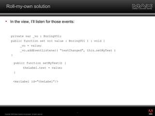 Roll-my-own solution In the view, I’ll listen for those events: Copyright 2008 Adobe Systems Incorporated.  All rights reserved.  public function setMyText() { theLabel.text = value; } <mx:Label id=”theLabel”/> private var _vo : BoringVO1; public function set vo( value : BoringVO1 ) : void { _vo = value; _vo.addEventListener( “textChanged”, this.setMyText ) } ® 