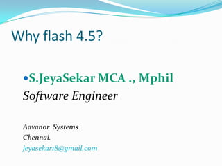 Why flash 4.5?  S.JeyaSekar MCA ., Mphil Software Engineer Aavanor  Systems Chennai. jeyasekar18@gmail.com 