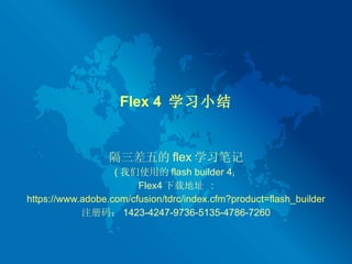 Flex 4  学习小结 隔三差五的 flex 学习笔记 ( 我们使用的 flash builder 4,  Flex4 下载地址  : https://www.adobe.com/cfusion/tdrc/index.cfm?product=flash_builder 注册码： 1423-4247-9736-5135-4786-7260 