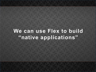 We can use Flex to build “native applications”