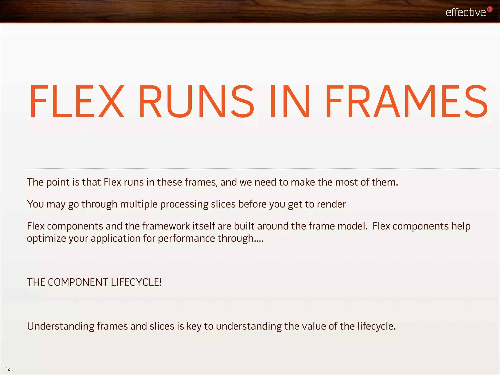 FLEX RUNS IN FRAMES
     The point is that Flex runs in these frames, and we need to make the most of them.

     You may go through multiple processing slices before you get to render

     Flex components and the framework itself are built around the frame model. Flex components help
     optimize your application for performance through....



     THE COMPONENT LIFECYCLE!



     Understanding frames and slices is key to understanding the value of the lifecycle.


12
 