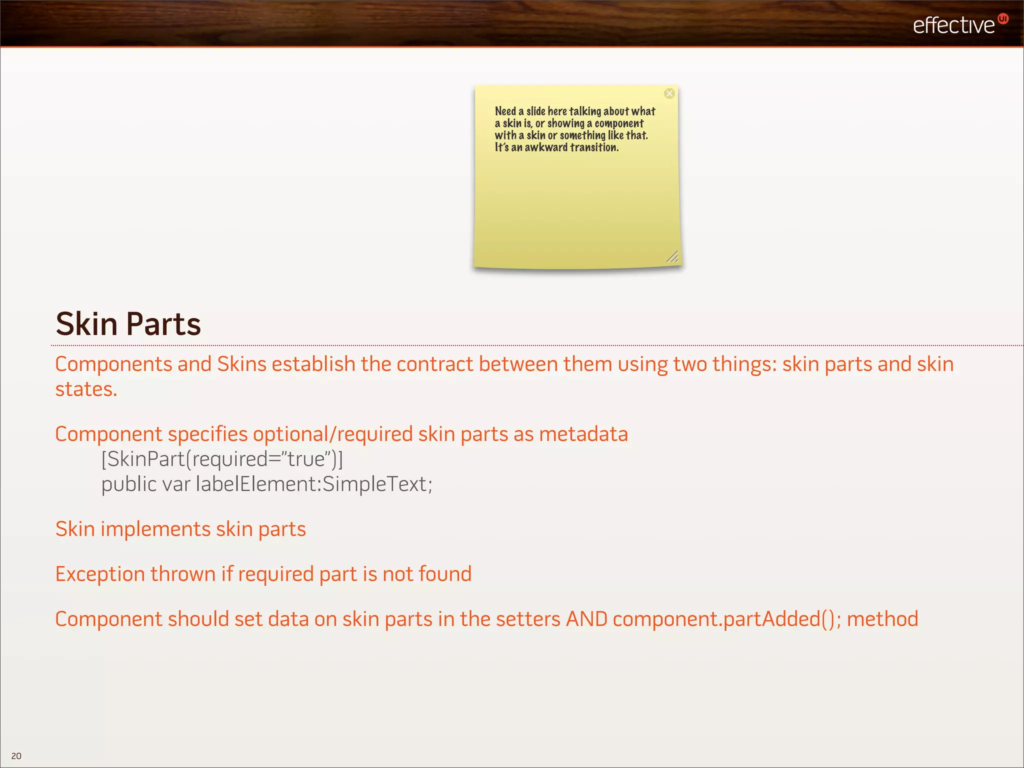 Need a slide here talking about what
                                                      a skin is, or showing a component
                                                      with a skin or something like that.
                                                      It’s an awkward transition.




     Skin Parts
     Components and Skins establish the contract between them using two things: skin parts and skin
     states.

     Component specifies optional/required skin parts as metadata
        [SkinPart(required=”true”)]
        public var labelElement:SimpleText;

     Skin implements skin parts

     Exception thrown if required part is not found

     Component should set data on skin parts in the setters AND component.partAdded(); method




20
 