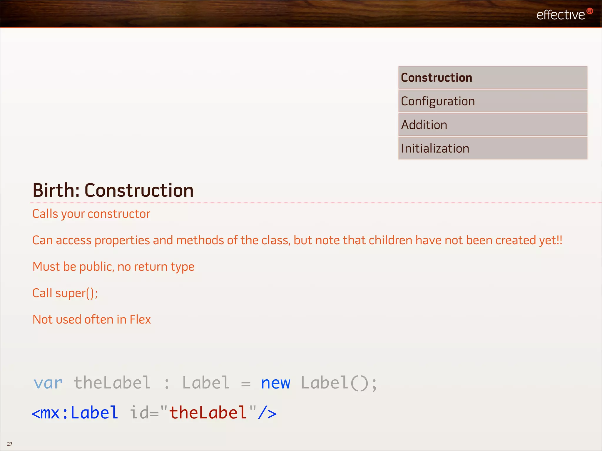Construction
                                                                         Configuration
                                                                         Addition
                                                                         Initialization


     Birth: Construction
     Calls your constructor

     Can access properties and methods of the class, but note that children have not been created yet!!

     Must be public, no return type

     Call super();

     Not used often in Flex




     var theLabel : Label = new Label();
     <mx:Label id="theLabel"/>
27
 