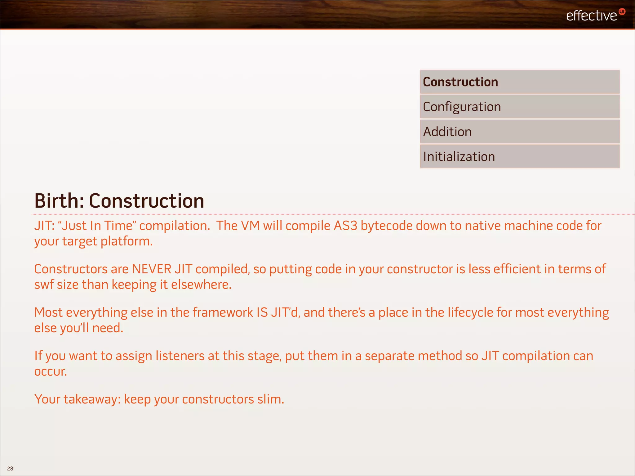 Construction
                                                                           Configuration
                                                                           Addition
                                                                           Initialization


     Birth: Construction
     JIT: “Just In Time” compilation. The VM will compile AS3 bytecode down to native machine code for
     your target platform.

     Constructors are NEVER JIT compiled, so putting code in your constructor is less efficient in terms of
     swf size than keeping it elsewhere.

     Most everything else in the framework IS JIT’d, and there’s a place in the lifecycle for most everything
     else you’ll need.

     If you want to assign listeners at this stage, put them in a separate method so JIT compilation can
     occur.

     Your takeaway: keep your constructors slim.



28
 