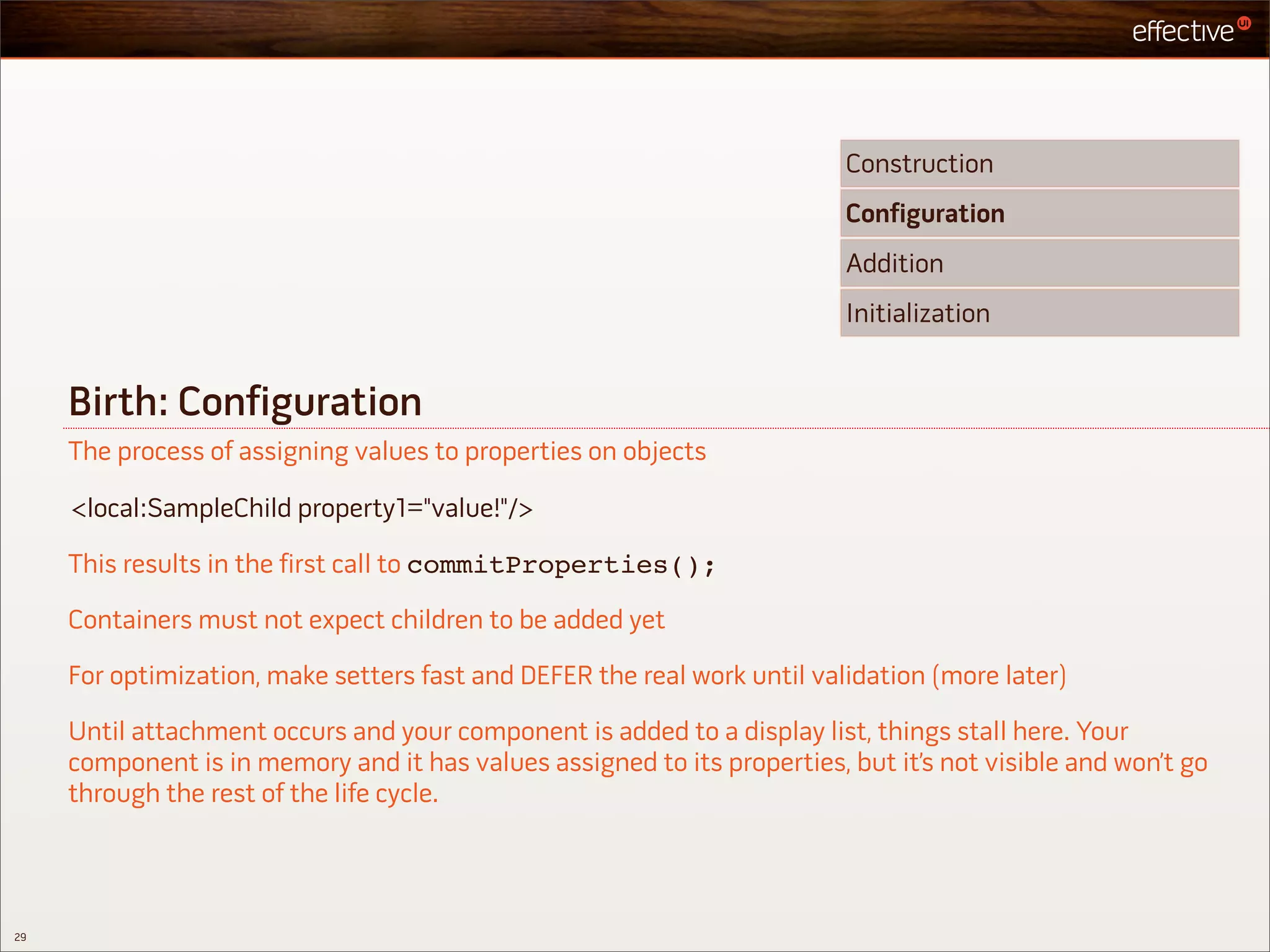 Construction
                                                                          Configuration
                                                                          Addition
                                                                          Initialization


     Birth: Configuration
     The process of assigning values to properties on objects

     <local:SampleChild property1="value!"/>

     This results in the first call to commitProperties();

     Containers must not expect children to be added yet

     For optimization, make setters fast and DEFER the real work until validation (more later)

     Until attachment occurs and your component is added to a display list, things stall here. Your
     component is in memory and it has values assigned to its properties, but it’s not visible and won’t go
     through the rest of the life cycle.




29
 