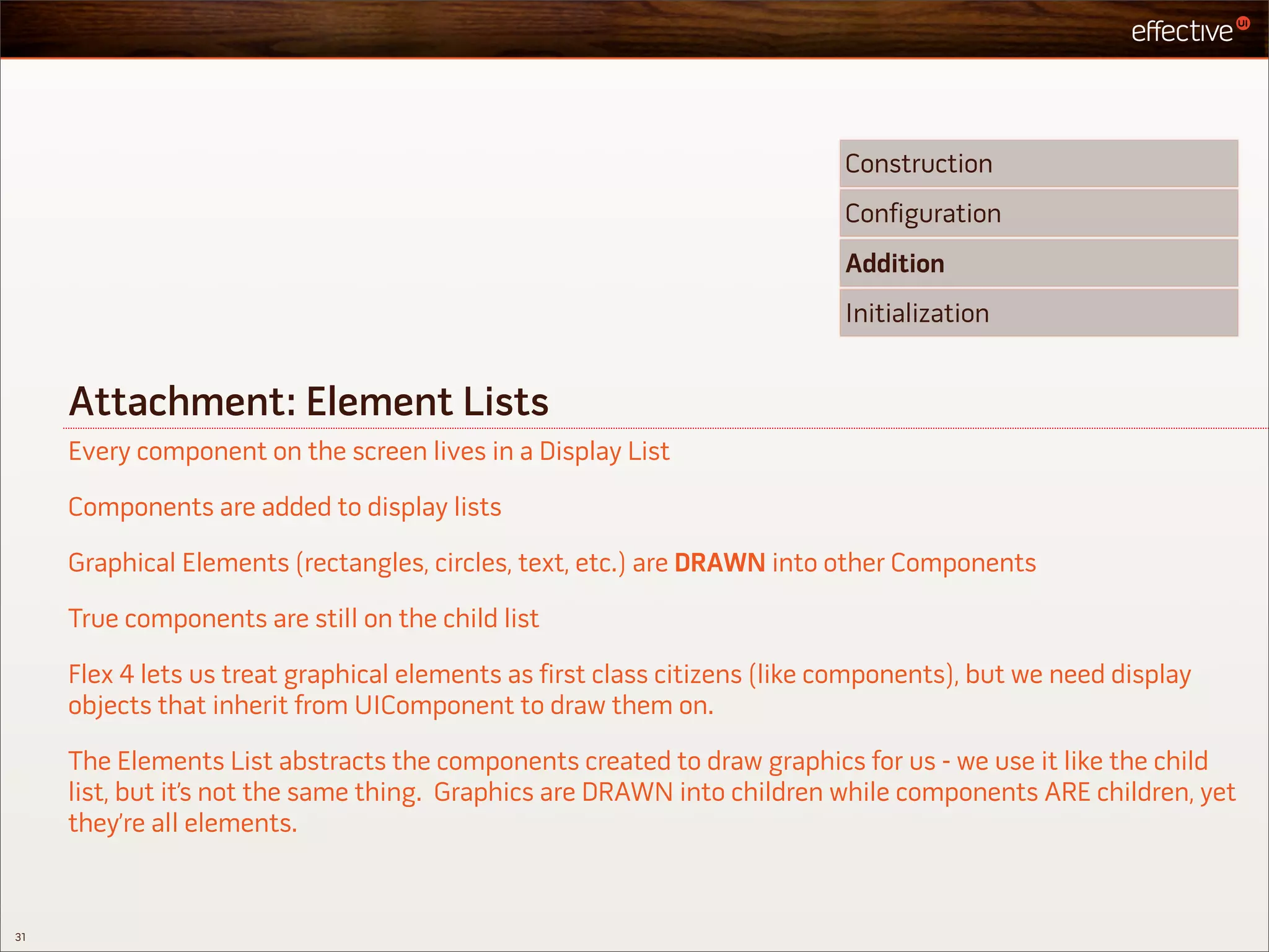 Construction
                                                                           Configuration
                                                                           Addition
                                                                           Initialization


     Attachment: Element Lists
     Every component on the screen lives in a Display List

     Components are added to display lists

     Graphical Elements (rectangles, circles, text, etc.) are DRAWN into other Components

     True components are still on the child list

     Flex 4 lets us treat graphical elements as first class citizens (like components), but we need display
     objects that inherit from UIComponent to draw them on.

     The Elements List abstracts the components created to draw graphics for us - we use it like the child
     list, but it’s not the same thing. Graphics are DRAWN into children while components ARE children, yet
     they’re all elements.



31
 