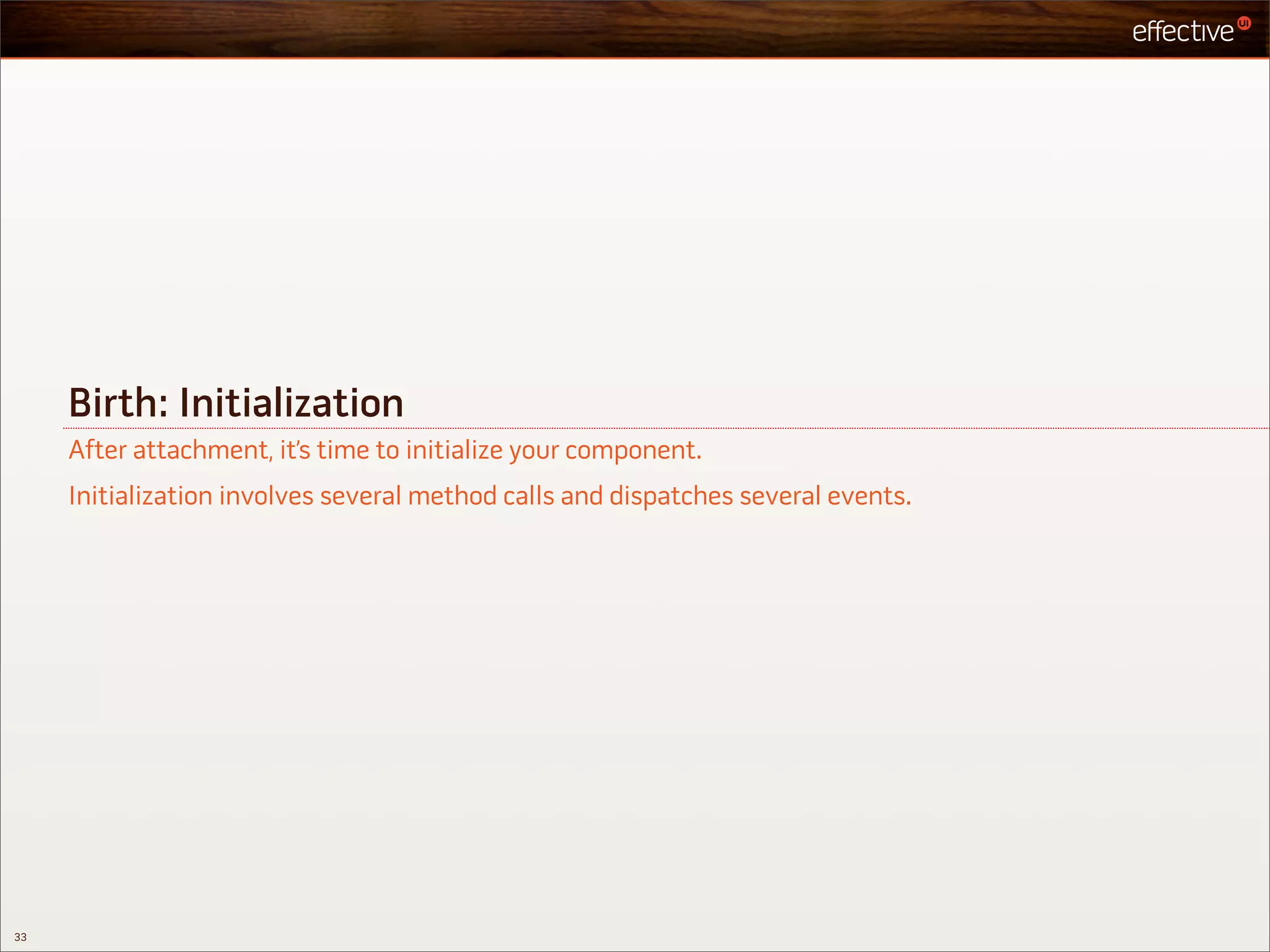 Birth: Initialization
     After attachment, it’s time to initialize your component.
     Initialization involves several method calls and dispatches several events.




33
 
