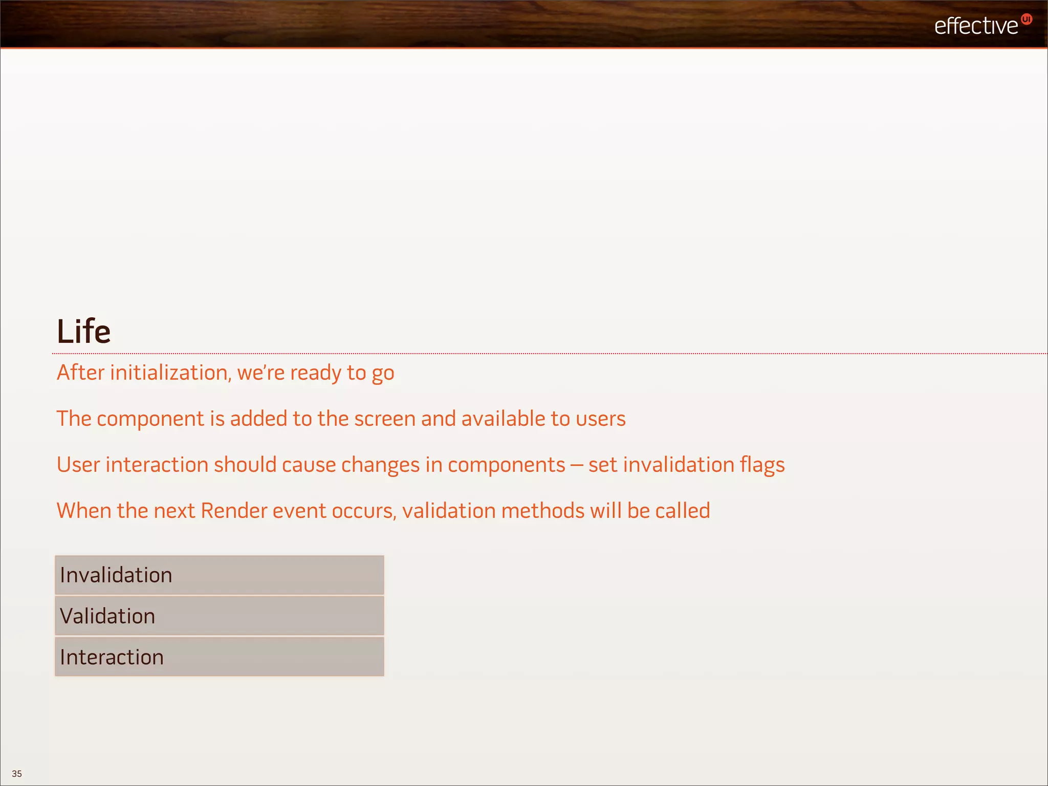 Life
     After initialization, we’re ready to go

     The component is added to the screen and available to users

     User interaction should cause changes in components – set invalidation flags

     When the next Render event occurs, validation methods will be called

     Invalidation
     Validation
     Interaction



35
 