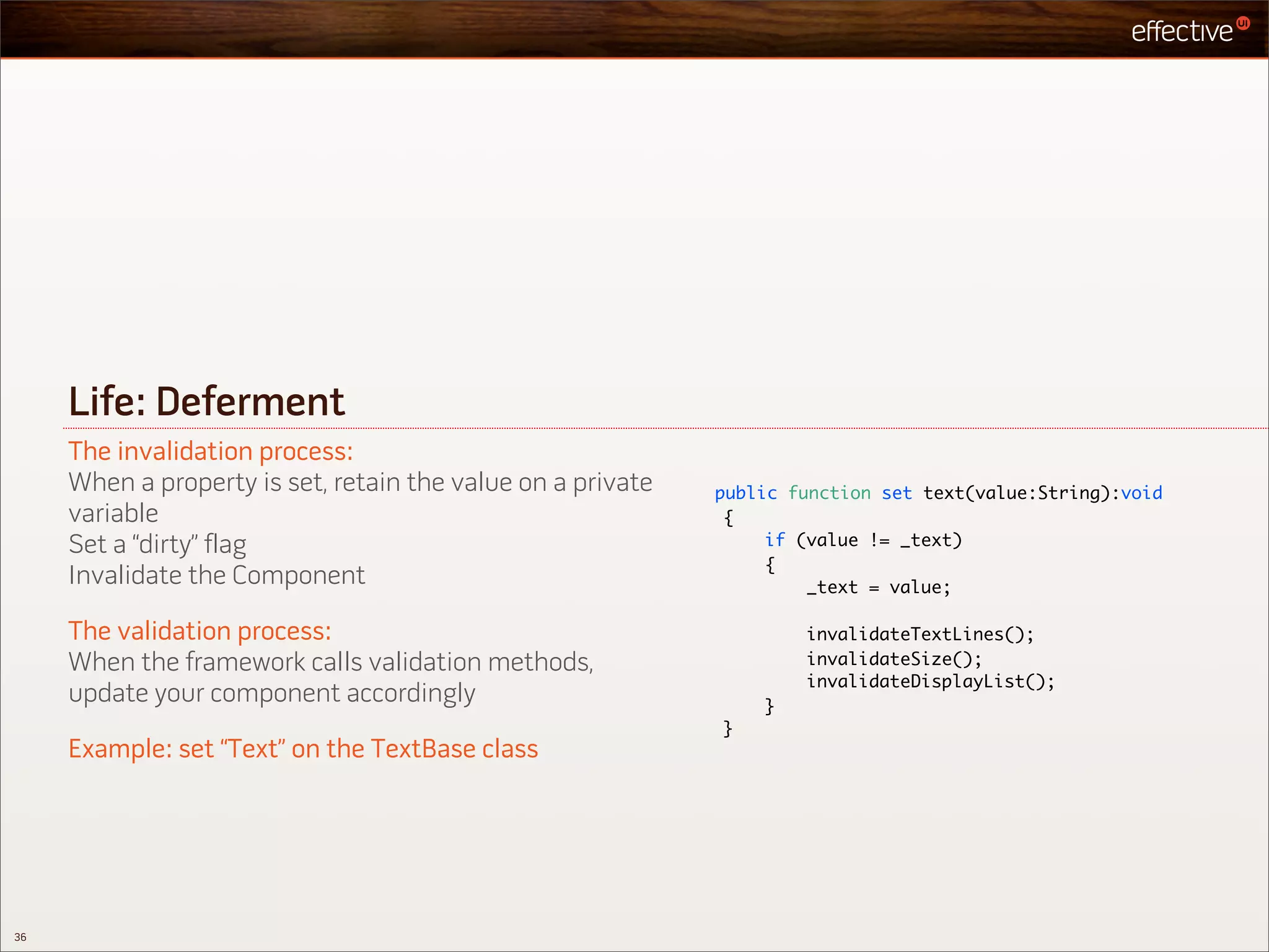 Life: Deferment
     The invalidation process:
     When a property is set, retain the value on a private   public function set text(value:String):void
     variable                                                 {
     Set a “dirty” flag                                           if (value != _text)
                                                                  {
     Invalidate the Component                                         _text = value;

     The validation process:                                         invalidateTextLines();
     When the framework calls validation methods,                    invalidateSize();
                                                                     invalidateDisplayList();
     update your component accordingly                           }
                                                             }
     Example: set “Text” on the TextBase class




36
 