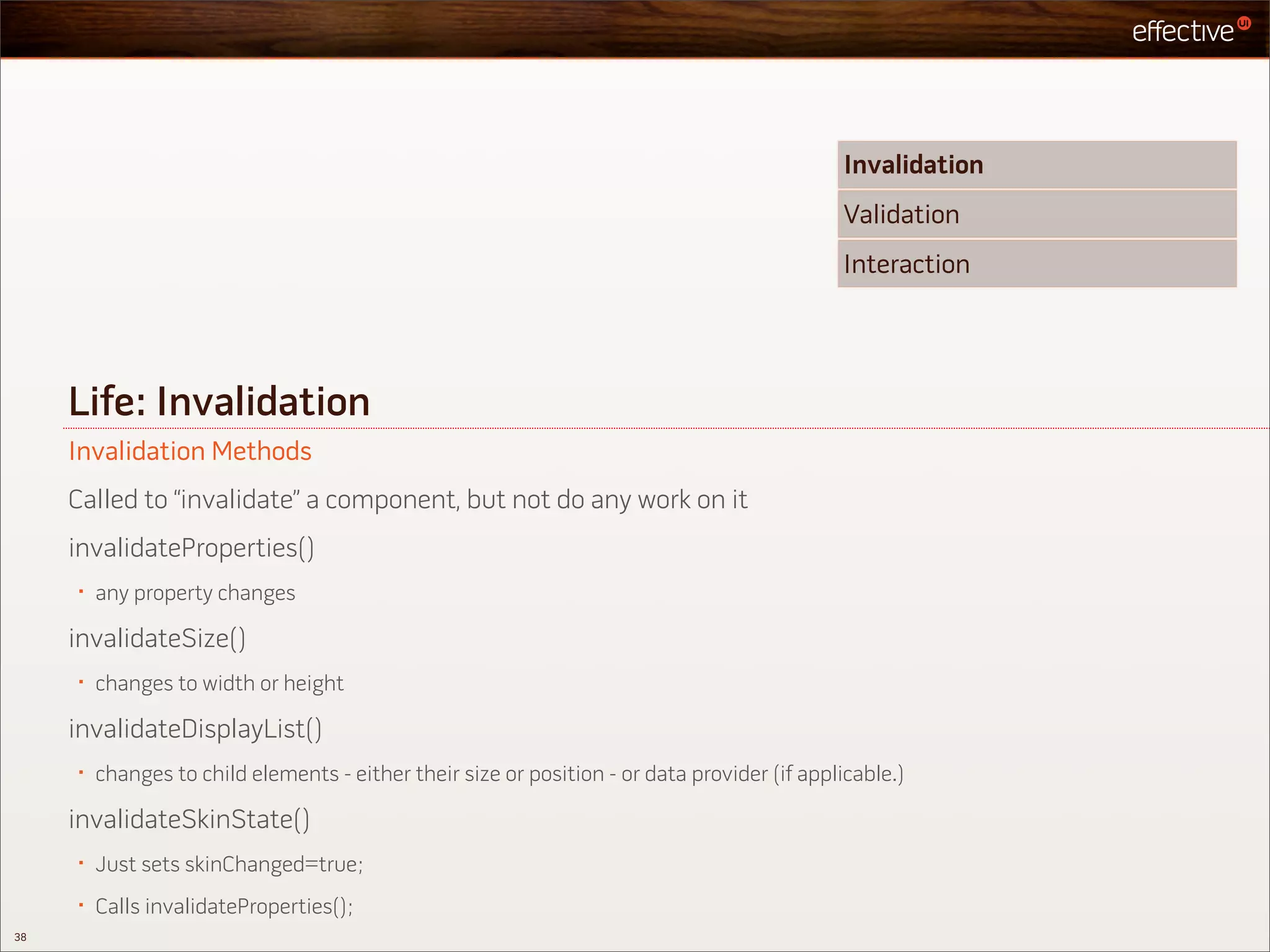 Invalidation
                                                                                              Validation
                                                                                              Interaction




     Life: Invalidation
     Invalidation Methods
     Called to “invalidate” a component, but not do any work on it
     invalidateProperties()
     •   any property changes

     invalidateSize()
     •   changes to width or height

     invalidateDisplayList()
     •   changes to child elements - either their size or position - or data provider (if applicable.)

     invalidateSkinState()
     •   Just sets skinChanged=true;
     •   Calls invalidateProperties();
38
 