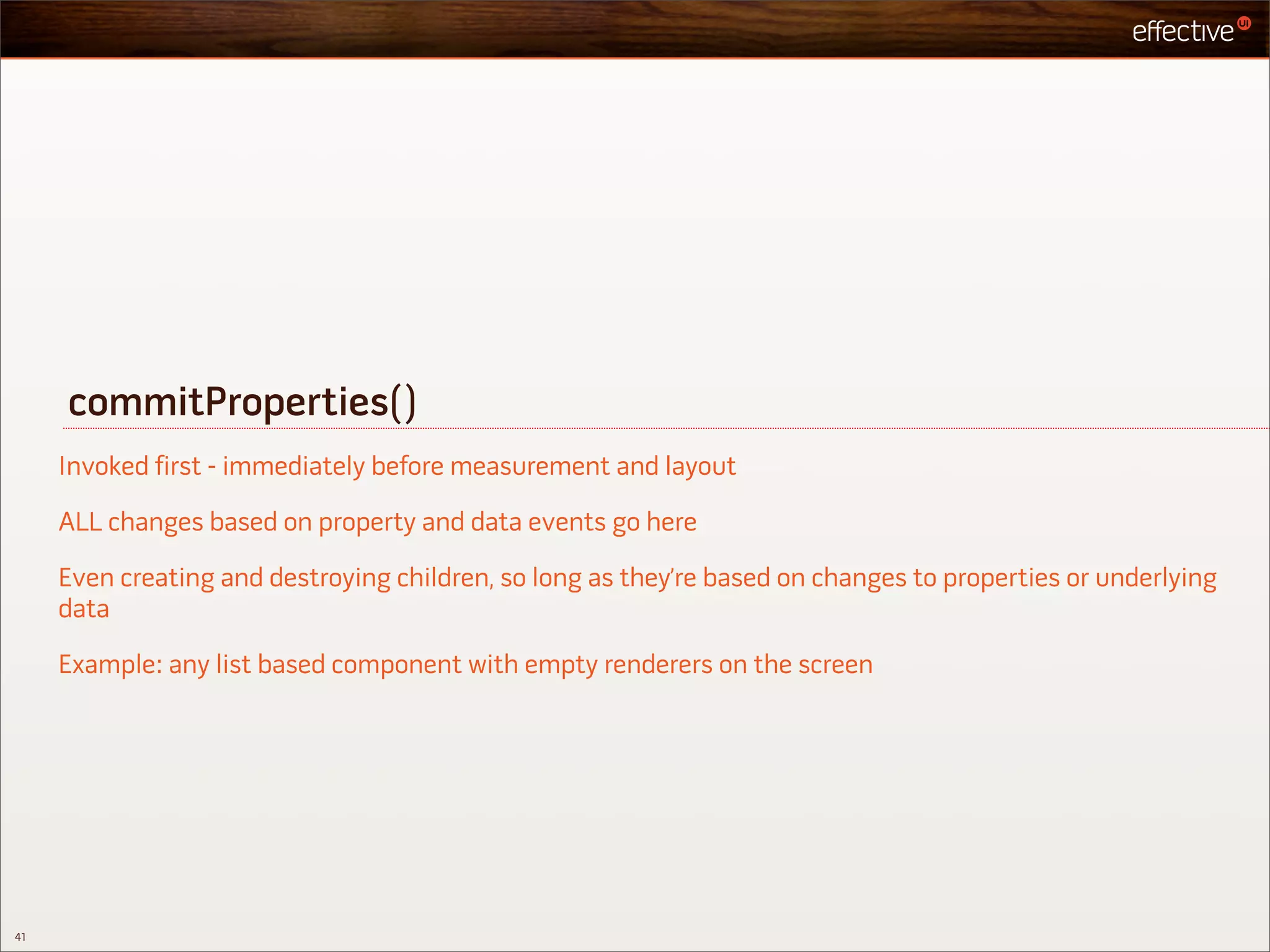 commitProperties()
     Invoked first - immediately before measurement and layout

     ALL changes based on property and data events go here

     Even creating and destroying children, so long as they’re based on changes to properties or underlying
     data

     Example: any list based component with empty renderers on the screen




41
 