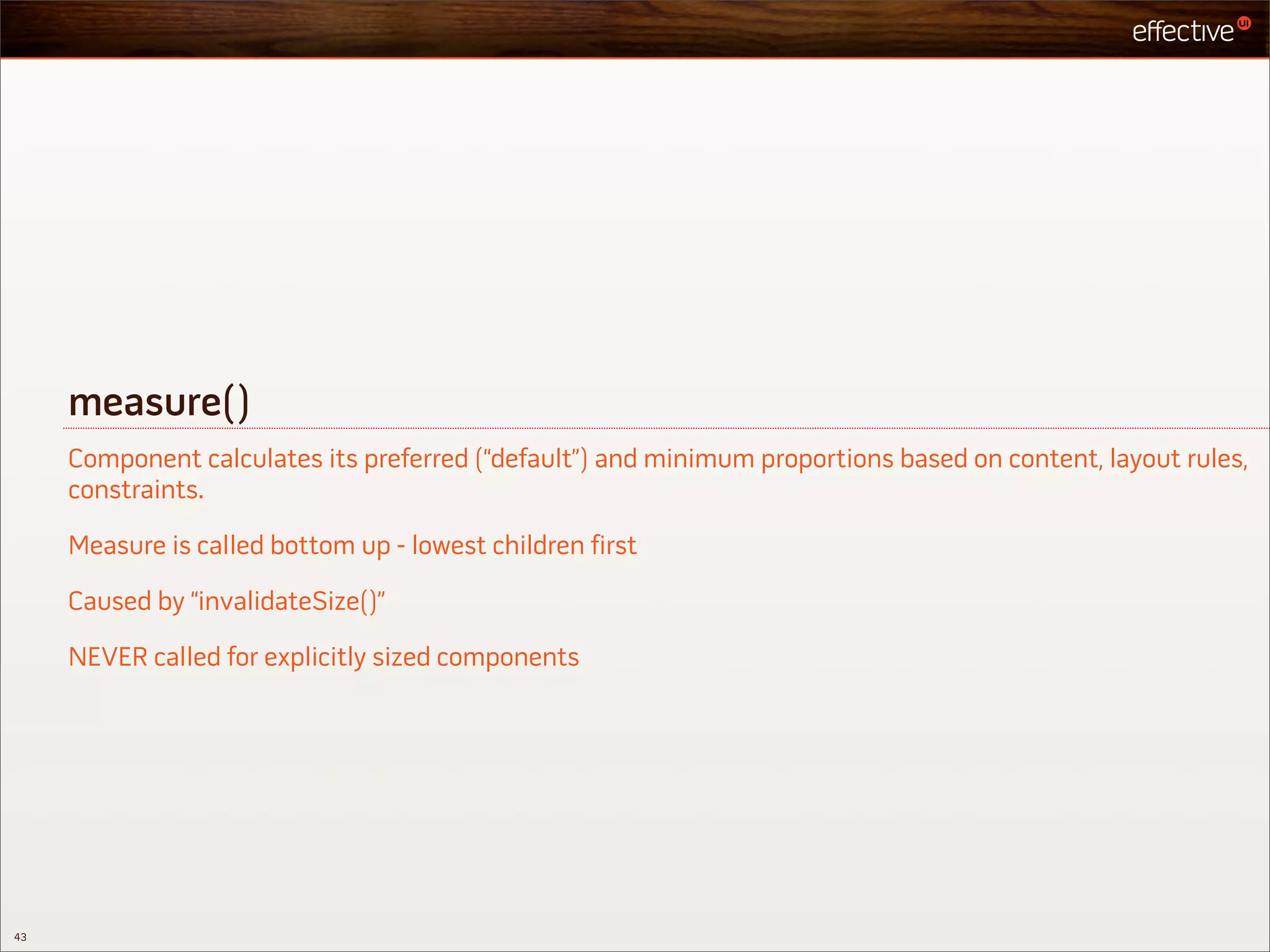 measure()
     Component calculates its preferred (“default”) and minimum proportions based on content, layout rules,
     constraints.

     Measure is called bottom up - lowest children first

     Caused by “invalidateSize()”

     NEVER called for explicitly sized components




43
 