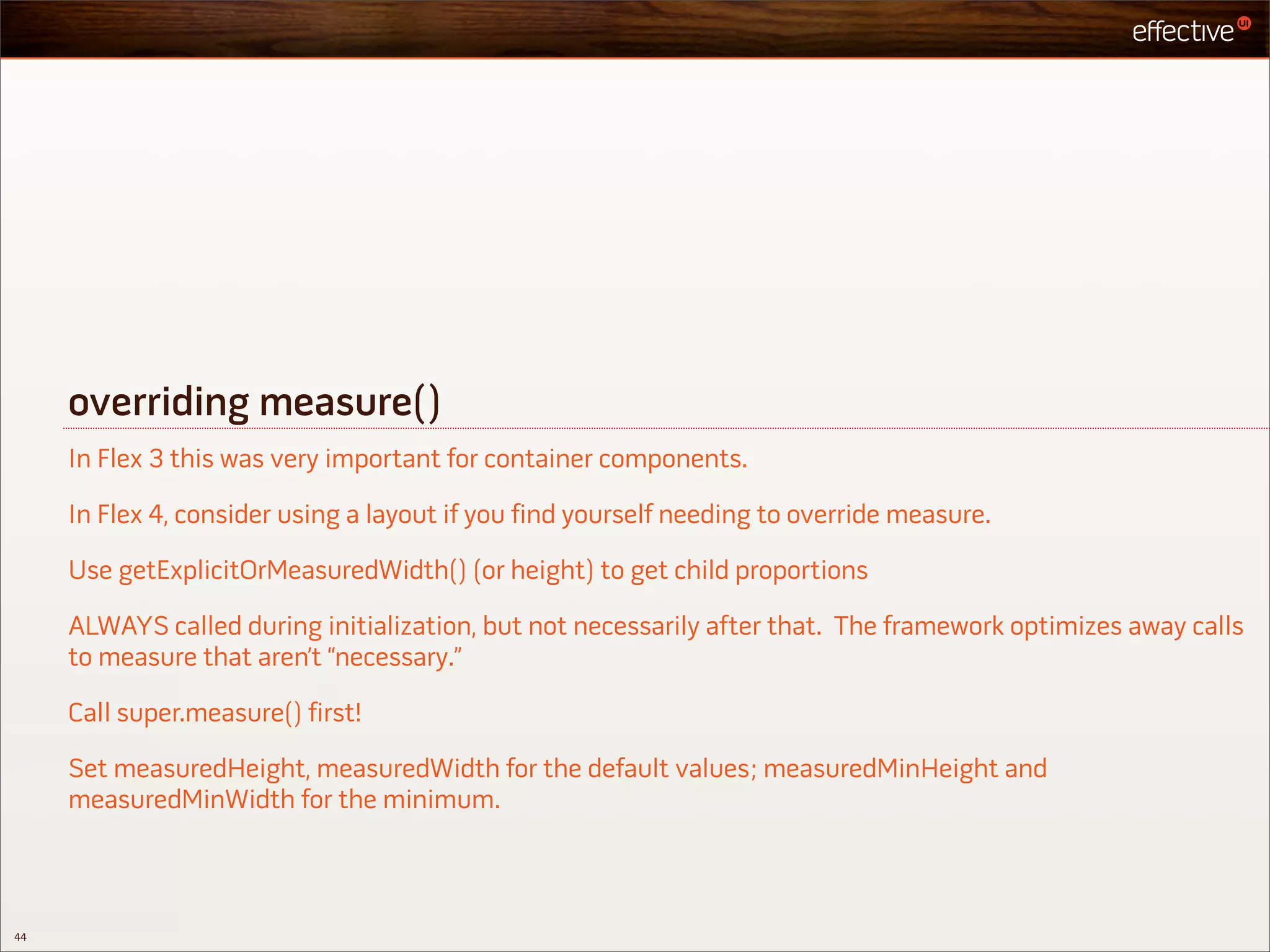 overriding measure()
     In Flex 3 this was very important for container components.

     In Flex 4, consider using a layout if you find yourself needing to override measure.

     Use getExplicitOrMeasuredWidth() (or height) to get child proportions

     ALWAYS called during initialization, but not necessarily after that. The framework optimizes away calls
     to measure that aren’t “necessary.”

     Call super.measure() first!

     Set measuredHeight, measuredWidth for the default values; measuredMinHeight and
     measuredMinWidth for the minimum.



44
 