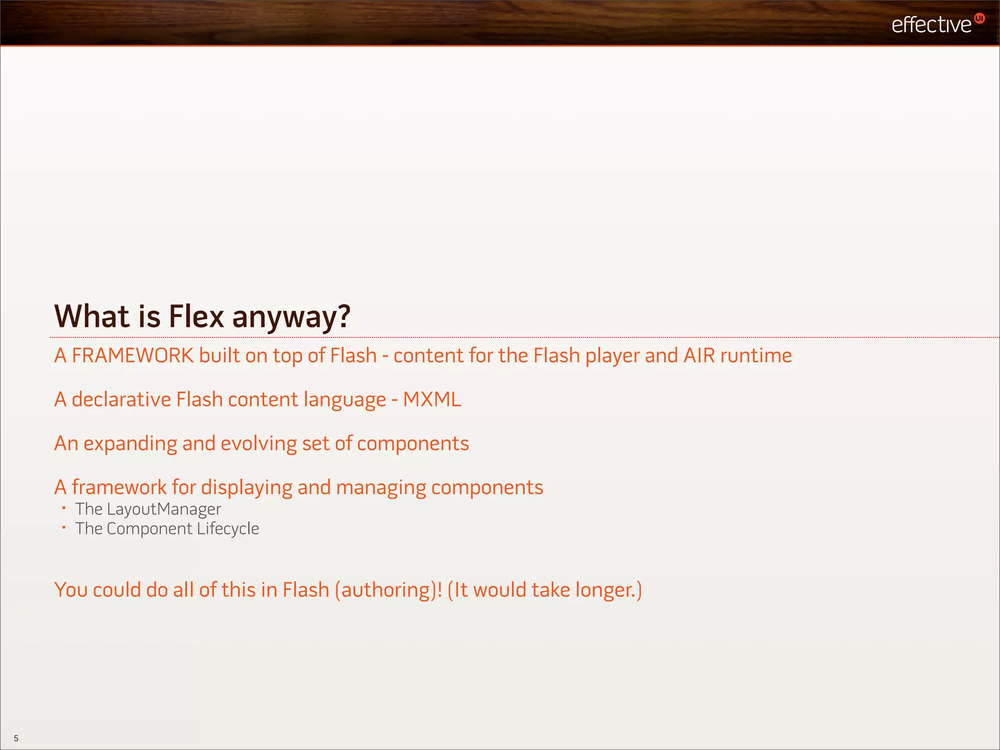 What is Flex anyway?
    A FRAMEWORK built on top of Flash - content for the Flash player and AIR runtime

    A declarative Flash content language - MXML

    An expanding and evolving set of components

    A framework for displaying and managing components
    •   The LayoutManager
    •   The Component Lifecycle


    You could do all of this in Flash (authoring)! (It would take longer.)




5
 