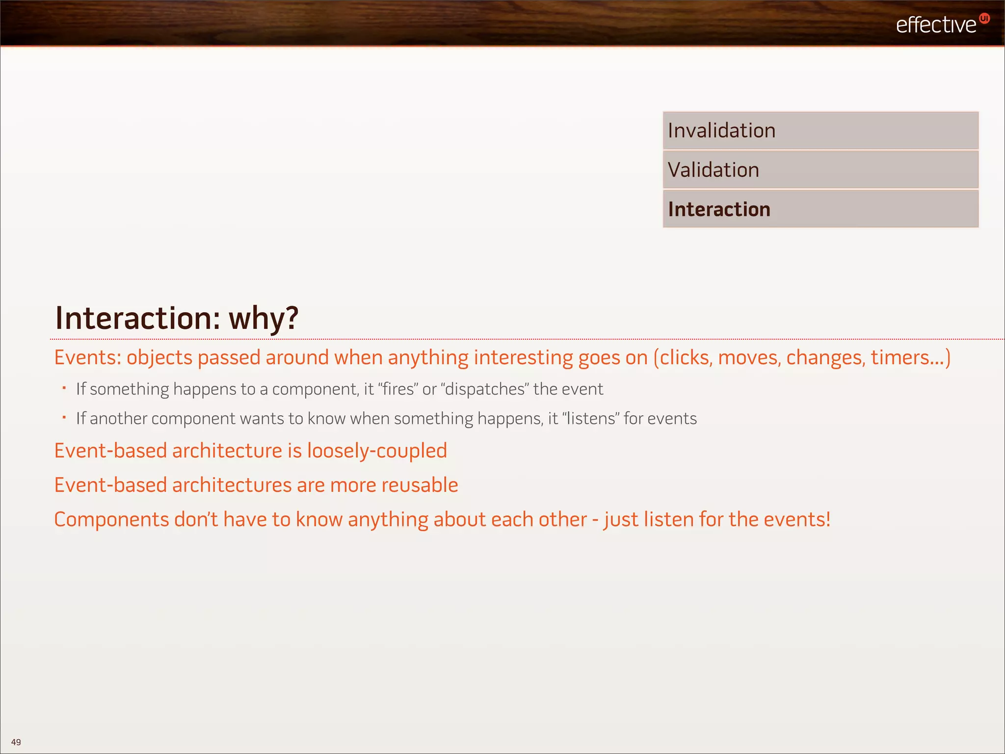 Invalidation
                                                                                       Validation
                                                                                       Interaction




     Interaction: why?
     Events: objects passed around when anything interesting goes on (clicks, moves, changes, timers...)
     •   If something happens to a component, it “fires” or “dispatches” the event
     •   If another component wants to know when something happens, it “listens” for events
     Event-based architecture is loosely-coupled
     Event-based architectures are more reusable
     Components don’t have to know anything about each other - just listen for the events!




49
 