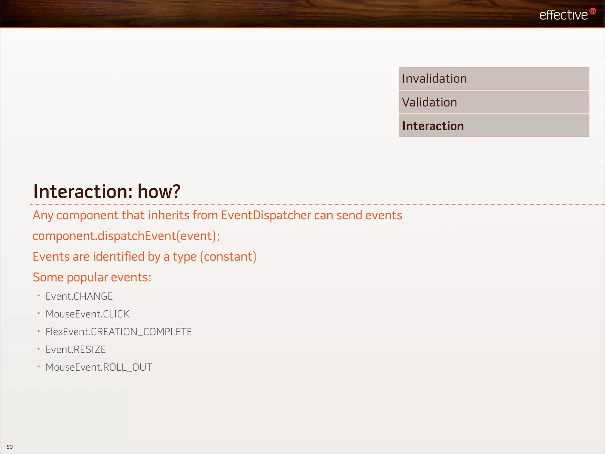 Invalidation
                                                                    Validation
                                                                    Interaction




     Interaction: how?
     Any component that inherits from EventDispatcher can send events
     component.dispatchEvent(event);
     Events are identified by a type (constant)
     Some popular events:
     •   Event.CHANGE
     •   MouseEvent.CLICK
     •   FlexEvent.CREATION_COMPLETE
     •   Event.RESIZE
     •   MouseEvent.ROLL_OUT




50
 