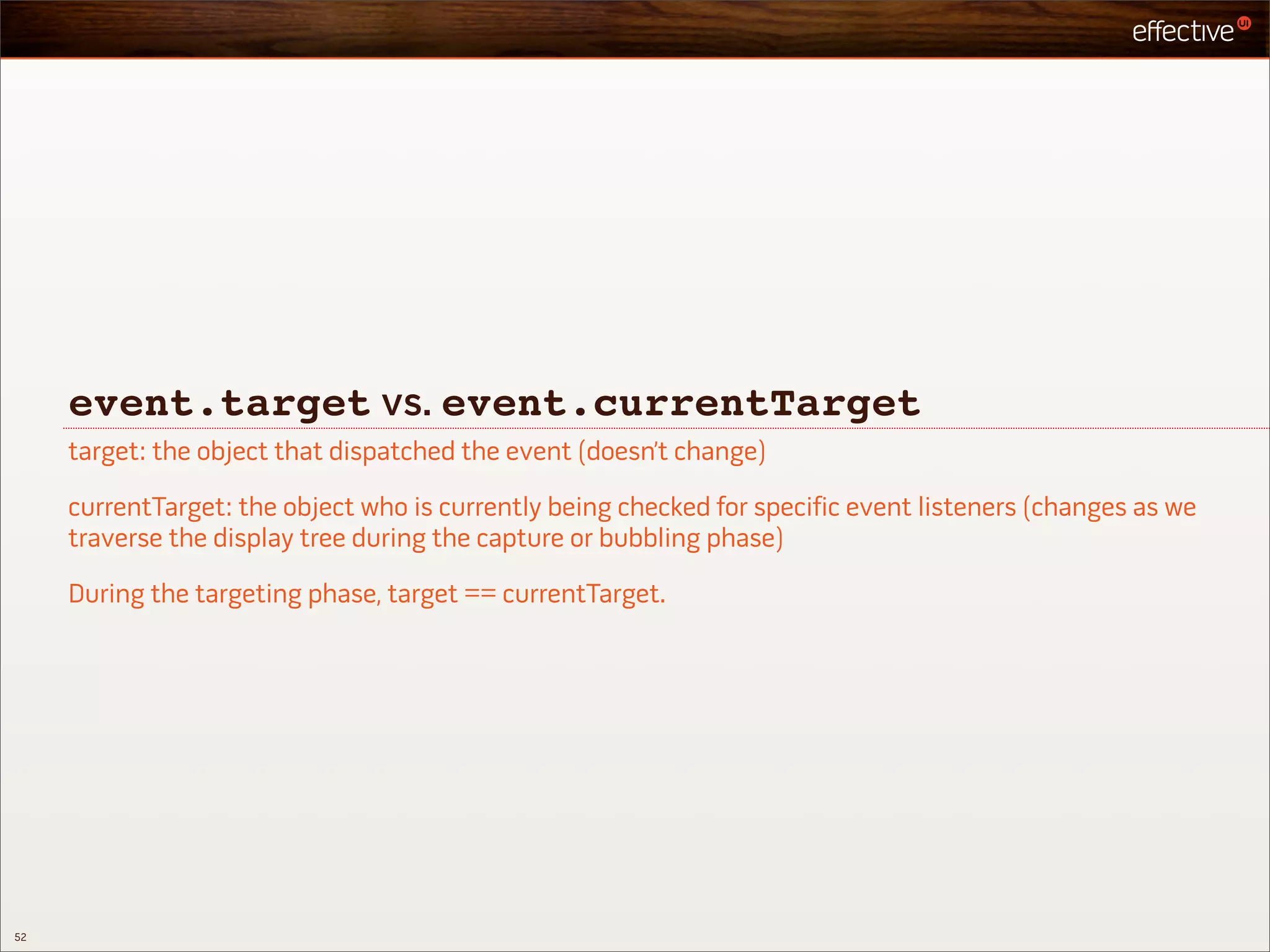 event.target vs. event.currentTarget
     target: the object that dispatched the event (doesn’t change)

     currentTarget: the object who is currently being checked for specific event listeners (changes as we
     traverse the display tree during the capture or bubbling phase)

     During the targeting phase, target == currentTarget.




52
 