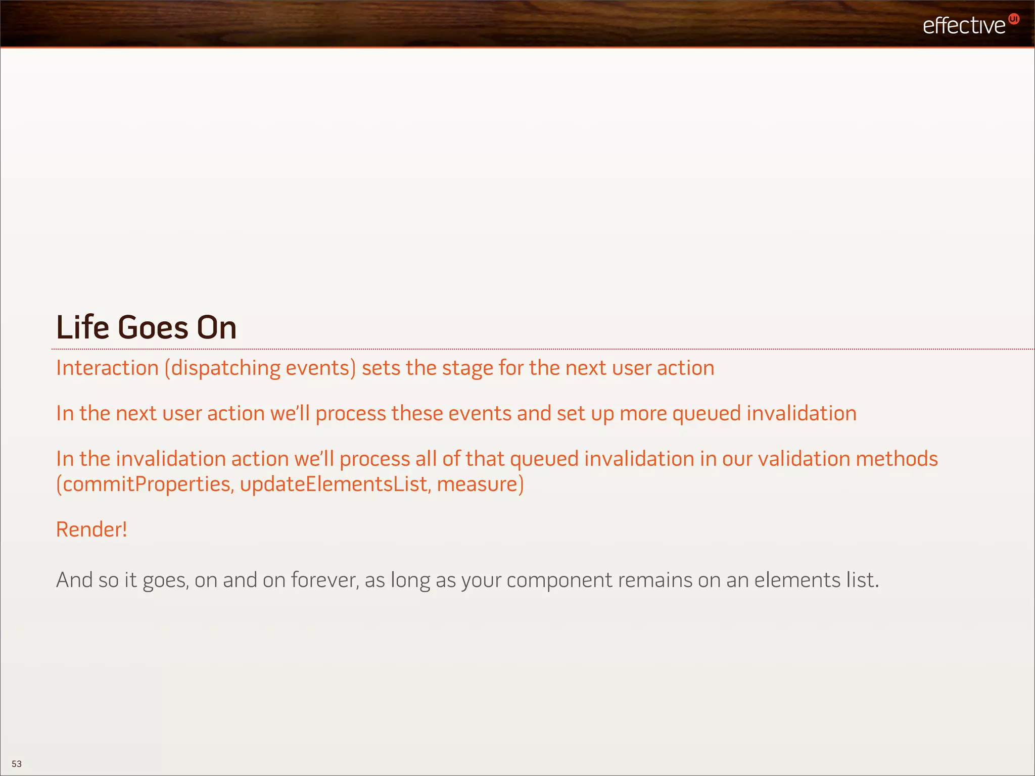 Life Goes On
     Interaction (dispatching events) sets the stage for the next user action

     In the next user action we’ll process these events and set up more queued invalidation

     In the invalidation action we’ll process all of that queued invalidation in our validation methods
     (commitProperties, updateElementsList, measure)

     Render!

     And so it goes, on and on forever, as long as your component remains on an elements list.




53
 