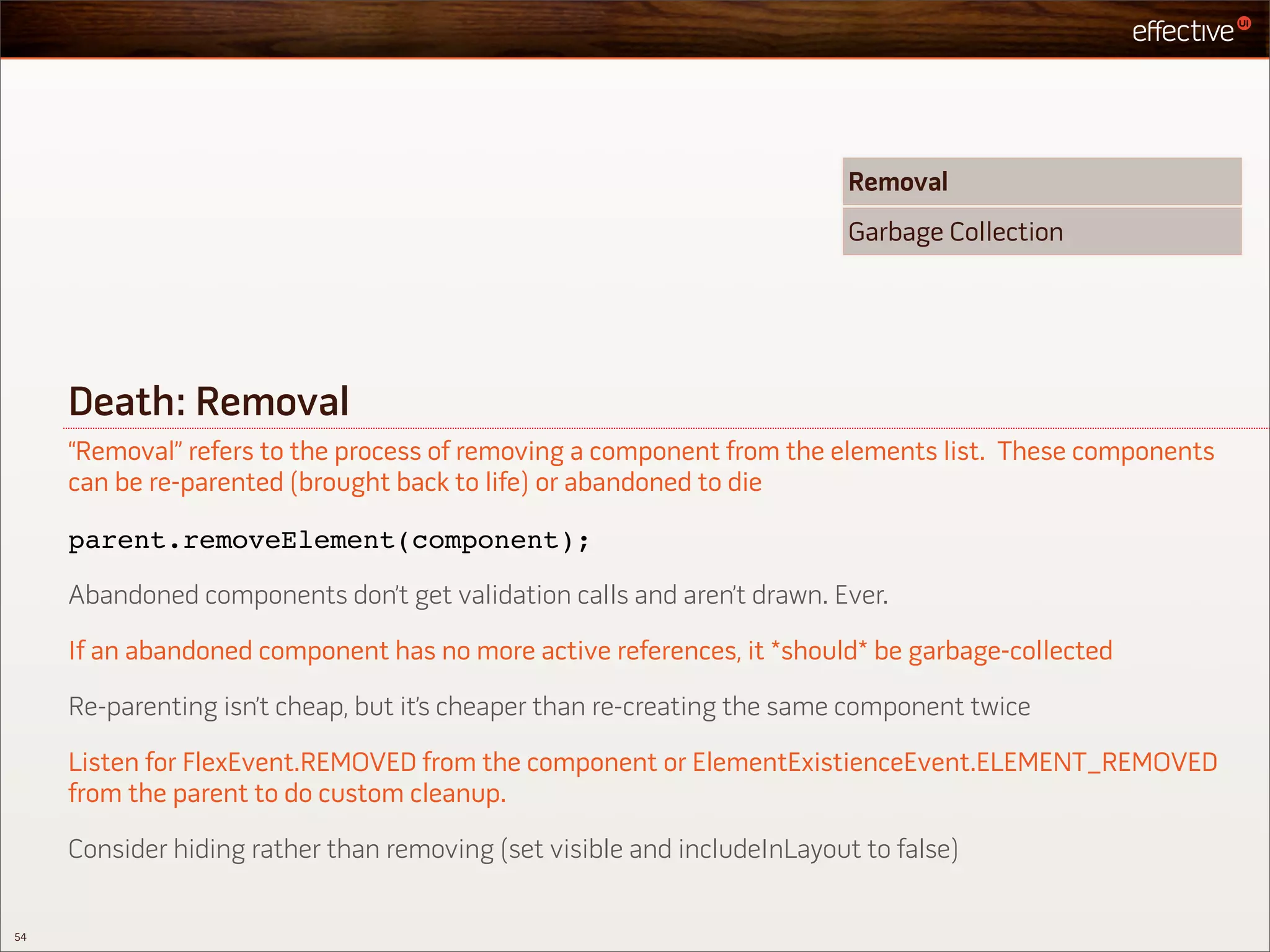 Removal
                                                                          Garbage Collection




     Death: Removal
     “Removal” refers to the process of removing a component from the elements list. These components
     can be re-parented (brought back to life) or abandoned to die

     parent.removeElement(component);

     Abandoned components don’t get validation calls and aren’t drawn. Ever.

     If an abandoned component has no more active references, it *should* be garbage-collected

     Re-parenting isn’t cheap, but it’s cheaper than re-creating the same component twice

     Listen for FlexEvent.REMOVED from the component or ElementExistienceEvent.ELEMENT_REMOVED
     from the parent to do custom cleanup.

     Consider hiding rather than removing (set visible and includeInLayout to false)


54
 