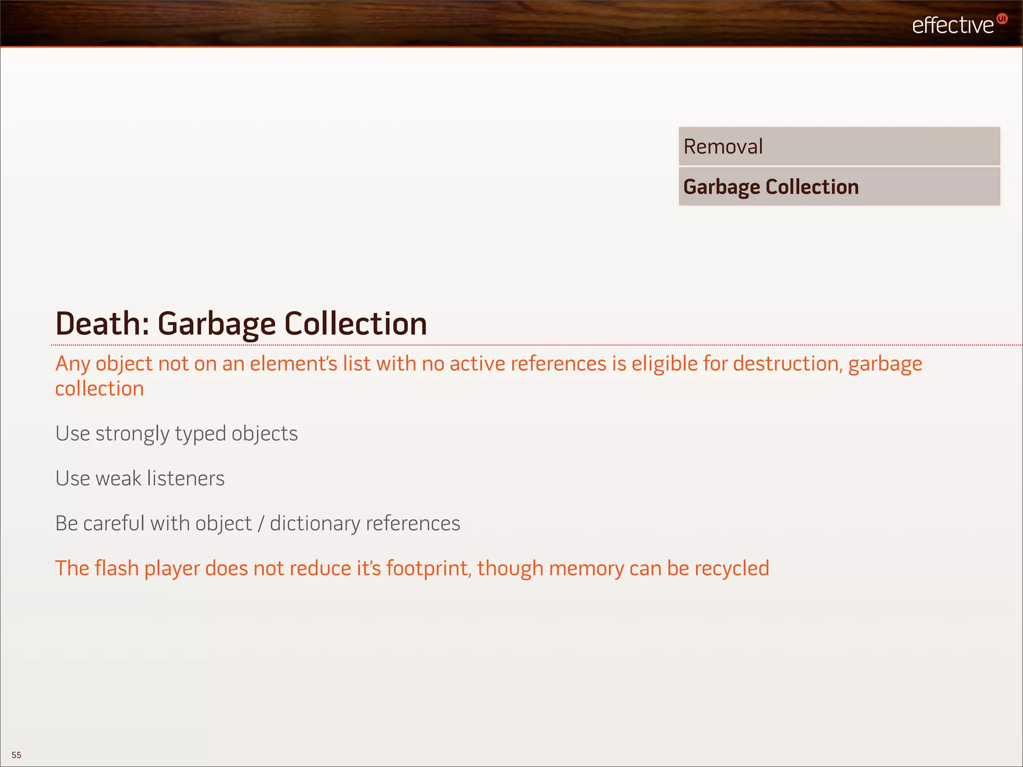 Removal
                                                                           Garbage Collection




     Death: Garbage Collection
     Any object not on an element’s list with no active references is eligible for destruction, garbage
     collection

     Use strongly typed objects

     Use weak listeners

     Be careful with object / dictionary references

     The flash player does not reduce it’s footprint, though memory can be recycled




55
 