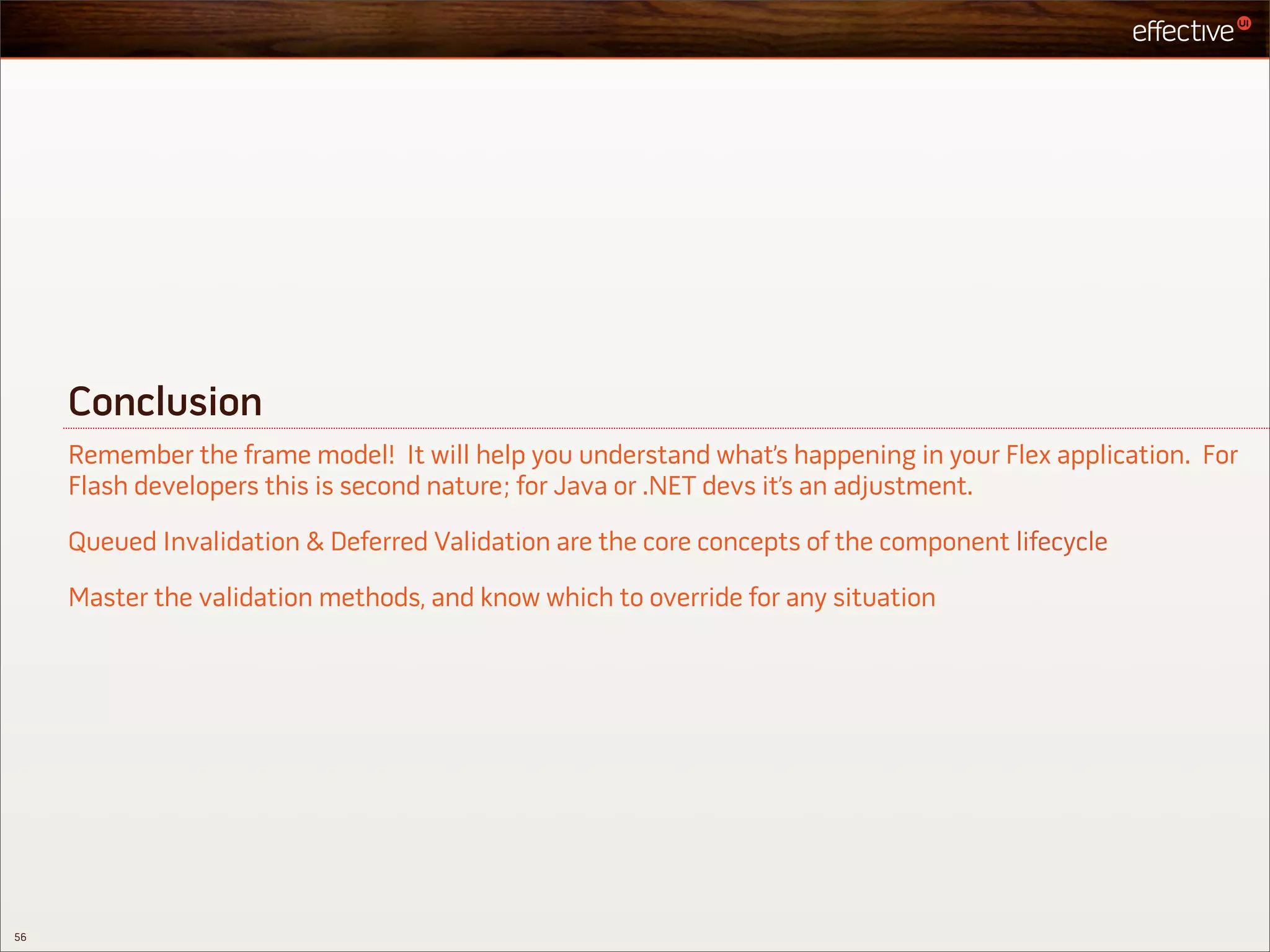 Conclusion
     Remember the frame model! It will help you understand what’s happening in your Flex application. For
     Flash developers this is second nature; for Java or .NET devs it’s an adjustment.

     Queued Invalidation & Deferred Validation are the core concepts of the component lifecycle

     Master the validation methods, and know which to override for any situation




56
 