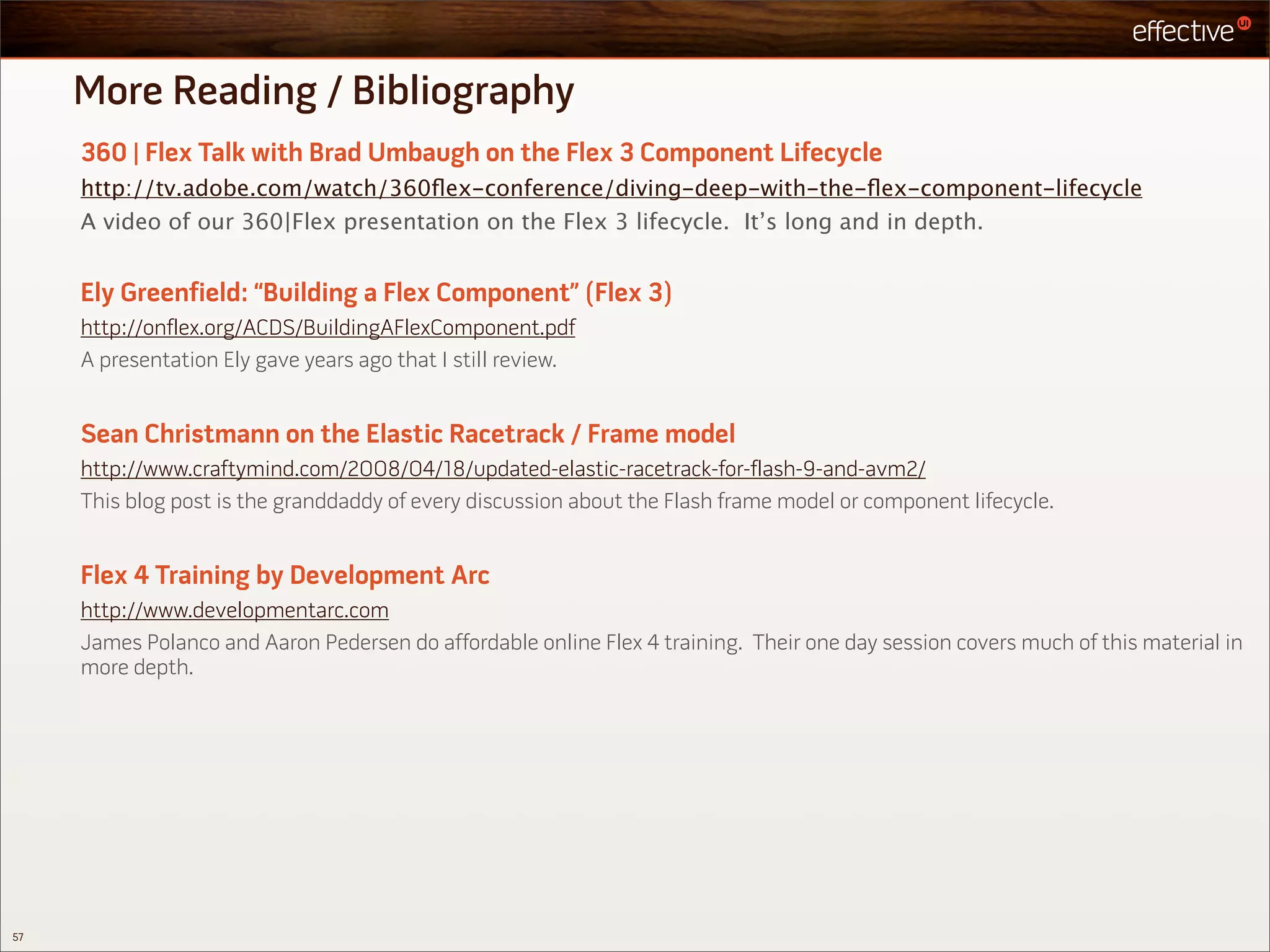 More Reading / Bibliography
     360 | Flex Talk with Brad Umbaugh on the Flex 3 Component Lifecycle
     http://tv.adobe.com/watch/360ﬂex-conference/diving-deep-with-the-ﬂex-component-lifecycle
     A video of our 360|Flex presentation on the Flex 3 lifecycle. It’s long and in depth.


     Ely Greenfield: “Building a Flex Component” (Flex 3)
     http://onflex.org/ACDS/BuildingAFlexComponent.pdf
     A presentation Ely gave years ago that I still review.


     Sean Christmann on the Elastic Racetrack / Frame model
     http://www.craftymind.com/2008/04/18/updated-elastic-racetrack-for-flash-9-and-avm2/
     This blog post is the granddaddy of every discussion about the Flash frame model or component lifecycle.


     Flex 4 Training by Development Arc
     http://www.developmentarc.com
     James Polanco and Aaron Pedersen do affordable online Flex 4 training. Their one day session covers much of this material in
     more depth.




57
 