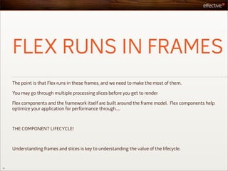 FLEX RUNS IN FRAMES
     The point is that Flex runs in these frames, and we need to make the most of them.

     You may go through multiple processing slices before you get to render

     Flex components and the framework itself are built around the frame model. Flex components help
     optimize your application for performance through....



     THE COMPONENT LIFECYCLE!



     Understanding frames and slices is key to understanding the value of the lifecycle.


12
 