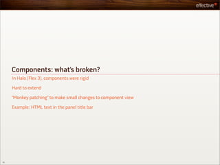 Components: what’s broken?
     In Halo (Flex 3), components were rigid

     Hard to extend

     “Monkey patching” to make small changes to component view

     Example: HTML text in the panel title bar




15
 