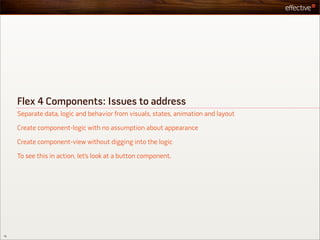 Flex 4 Components: Issues to address
     Separate data, logic and behavior from visuals, states, animation and layout

     Create component-logic with no assumption about appearance

     Create component-view without digging into the logic

     To see this in action, let’s look at a button component.




16
 