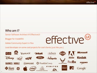Who am I?
    Senior Software Architect @ EffectiveUI

    Blogger for InsideRIA

    Adobe Community Expert in Flex

    Lead developer on some cool projects for cool clients (just like you.)




2
 