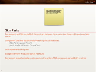 Need a slide here talking about what
                                                      a skin is, or showing a component
                                                      with a skin or something like that.
                                                      It’s an awkward transition.




     Skin Parts
     Components and Skins establish the contract between them using two things: skin parts and skin
     states.

     Component specifies optional/required skin parts as metadata
        [SkinPart(required=”true”)]
        public var labelElement:SimpleText;

     Skin implements skin parts

     Exception thrown if required part is not found

     Component should set data on skin parts in the setters AND component.partAdded(); method




20
 