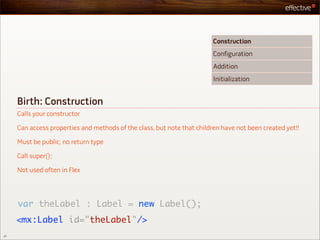 Construction
                                                                         Configuration
                                                                         Addition
                                                                         Initialization


     Birth: Construction
     Calls your constructor

     Can access properties and methods of the class, but note that children have not been created yet!!

     Must be public, no return type

     Call super();

     Not used often in Flex




     var theLabel : Label = new Label();
     <mx:Label id="theLabel"/>
27
 