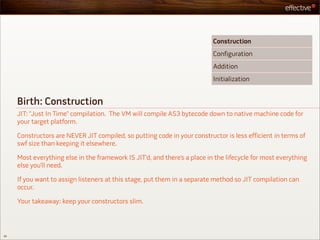 Construction
                                                                           Configuration
                                                                           Addition
                                                                           Initialization


     Birth: Construction
     JIT: “Just In Time” compilation. The VM will compile AS3 bytecode down to native machine code for
     your target platform.

     Constructors are NEVER JIT compiled, so putting code in your constructor is less efficient in terms of
     swf size than keeping it elsewhere.

     Most everything else in the framework IS JIT’d, and there’s a place in the lifecycle for most everything
     else you’ll need.

     If you want to assign listeners at this stage, put them in a separate method so JIT compilation can
     occur.

     Your takeaway: keep your constructors slim.



28
 