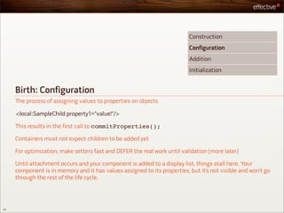 Construction
                                                                          Configuration
                                                                          Addition
                                                                          Initialization


     Birth: Configuration
     The process of assigning values to properties on objects

     <local:SampleChild property1="value!"/>

     This results in the first call to commitProperties();

     Containers must not expect children to be added yet

     For optimization, make setters fast and DEFER the real work until validation (more later)

     Until attachment occurs and your component is added to a display list, things stall here. Your
     component is in memory and it has values assigned to its properties, but it’s not visible and won’t go
     through the rest of the life cycle.




29
 