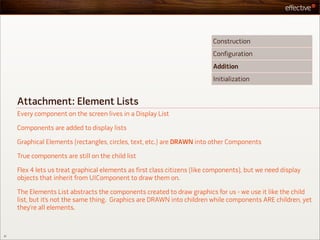 Construction
                                                                           Configuration
                                                                           Addition
                                                                           Initialization


     Attachment: Element Lists
     Every component on the screen lives in a Display List

     Components are added to display lists

     Graphical Elements (rectangles, circles, text, etc.) are DRAWN into other Components

     True components are still on the child list

     Flex 4 lets us treat graphical elements as first class citizens (like components), but we need display
     objects that inherit from UIComponent to draw them on.

     The Elements List abstracts the components created to draw graphics for us - we use it like the child
     list, but it’s not the same thing. Graphics are DRAWN into children while components ARE children, yet
     they’re all elements.



31
 