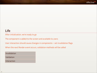Life
     After initialization, we’re ready to go

     The component is added to the screen and available to users

     User interaction should cause changes in components – set invalidation flags

     When the next Render event occurs, validation methods will be called

     Invalidation
     Validation
     Interaction



35
 