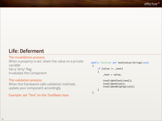 Life: Deferment
     The invalidation process:
     When a property is set, retain the value on a private   public function set text(value:String):void
     variable                                                 {
     Set a “dirty” flag                                           if (value != _text)
                                                                  {
     Invalidate the Component                                         _text = value;

     The validation process:                                         invalidateTextLines();
     When the framework calls validation methods,                    invalidateSize();
                                                                     invalidateDisplayList();
     update your component accordingly                           }
                                                             }
     Example: set “Text” on the TextBase class




36
 